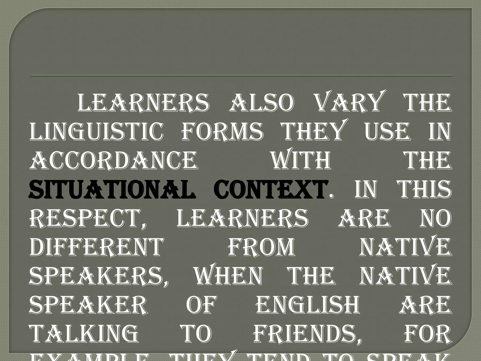 Learners also vary the
linguistic forms they use in
accordance       with     the
situational context. In this
respect, learners are no
different     from     native
speakers, when the native
speaker of English are
talking    to   friends,  for
 