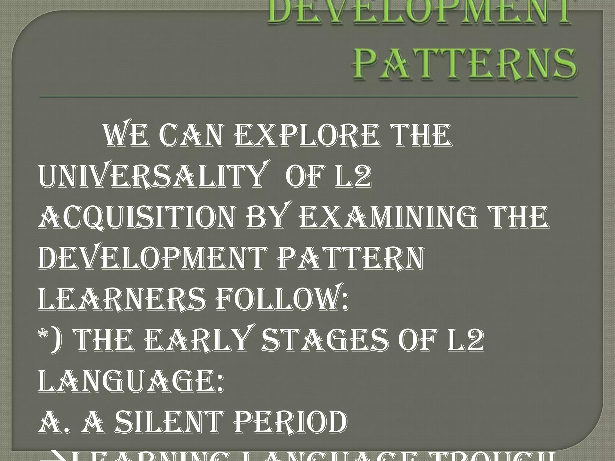 We can explore the
universality of L2
acquisition by examining the
development pattern
learners follow:
*) The early stages of L2
language:
A. A silent period
 