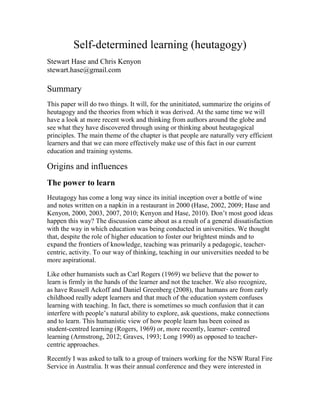 Self-determined learning (heutagogy)
Stewart Hase and Chris Kenyon
stewart.hase@gmail.com
Summary
This paper will do two things. It will, for the uninitiated, summarize the origins of
heutagogy and the theories from which it was derived. At the same time we will
have a look at more recent work and thinking from authors around the globe and
see what they have discovered through using or thinking about heutagogical
principles. The main theme of the chapter is that people are naturally very efficient
learners and that we can more effectively make use of this fact in our current
education and training systems.
Origins and influences
The power to learn
Heutagogy has come a long way since its initial inception over a bottle of wine
and notes written on a napkin in a restaurant in 2000 (Hase, 2002, 2009; Hase and
Kenyon, 2000, 2003, 2007, 2010; Kenyon and Hase, 2010). Don’t most good ideas
happen this way? The discussion came about as a result of a general dissatisfaction
with the way in which education was being conducted in universities. We thought
that, despite the role of higher education to foster our brightest minds and to
expand the frontiers of knowledge, teaching was primarily a pedagogic, teacher-
centric, activity. To our way of thinking, teaching in our universities needed to be
more aspirational.
Like other humanists such as Carl Rogers (1969) we believe that the power to
learn is firmly in the hands of the learner and not the teacher. We also recognize,
as have Russell Ackoff and Daniel Greenberg (2008), that humans are from early
childhood really adept learners and that much of the education system confuses
learning with teaching. In fact, there is sometimes so much confusion that it can
interfere with people’s natural ability to explore, ask questions, make connections
and to learn. This humanistic view of how people learn has been coined as
student-centred learning (Rogers, 1969) or, more recently, learner- centred
learning (Armstrong, 2012; Graves, 1993; Long 1990) as opposed to teacher-
centric approaches.
Recently I was asked to talk to a group of trainers working for the NSW Rural Fire
Service in Australia. It was their annual conference and they were interested in
 