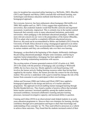 since its inception has concerned online learning (e.g. McNickle, 2003). Blaschke
(2012) and Chapnick and Meloy (2005) conclude that web-based learning, new
technologies and distance education methods lend themselves very well to a
heutagogical approach.
Not everyone, however, has been enthusiastic about heutagogy (McAuliffe et al.
2008; McLoughlin and Lee, 2007). Critics suggest that organizations, like
universities, that credential students would find flexible curricula and negotiated
assessment, in particular, impractical. This is certainly true in the teacher-centred
framework that currently exists in many educational institutions, particularly
universities, where pedagogy is the dominant educational paradigm. Another, and
more relevant concern (in our view) is the preparedness of the learner (Blaschke,
2012) to adopt what would be a completely different educational process.
However, this need can be accommodated as Msilav and Setihako (2012) from the
University of South Africa showed in using a heutagogical approach in an online
teacher education module. They accommodated this important role of the teacher
to nurture students until they can confidently take over their own learning.
Heutagogy, as described at the beginning of this chapter, deliberately challenges
the prevailing educational paradigm. Despite some resistance, and having to
negotiate learner preparedness, heutagogy has been applied, in a number of
settings, including credentialing institutions with success.
The exciting notion of learner-generated contexts (LGC) (Luckin et al, 2005,
2011) fits neatly with the premises of heutagogy and, according to Whitworth
(2008), the two have close ties. Mostly applied to web-based learning, LGC
involves the learner actively finding learning resources rather than having them
supplied by the teacher. Hence, the learner provides the context for the area being
studied. This activity is undertaken with a goal in mind but changes the role of the
learner from consumer to active participant in their own learning.
Ashton and Newman (2006) and Ashton and Elliott (2007) have applied a
heutagogical approach to the design and delivery of a teacher education
programme. The approach involved enabling learner-managed learning through
flexible blended delivery. They found a number of positive effects that included:
better teacher outcomes; increased capability among the student teachers;
increased confidence; increased collaborative learning and peer learning
processes; increased investigative capacity; and increased ability to question.
Canning and Callan (2010) in an observational study helped students in an early
years education programme to ‘discover their own strategies for learning, develop
confidence through active participation and begin to share their knowledge and
understanding of key concepts’ (p. 74). They used reflective processes as a vehicle
to achieve these outcomes. They found that the students increased control of their
 