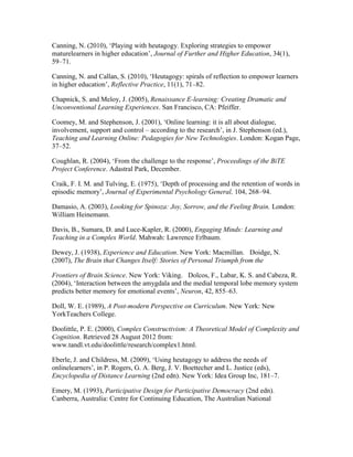 Canning, N. (2010), ‘Playing with heutagogy. Exploring strategies to empower
maturelearners in higher education’, Journal of Further and Higher Education, 34(1),
59–71.
Canning, N. and Callan, S. (2010), ‘Heutagogy: spirals of reflection to empower learners
in higher education’, Reflective Practice, 11(1), 71–82.
Chapnick, S. and Meloy, J. (2005), Renaissance E-learning: Creating Dramatic and
Unconventional Learning Experiences. San Francisco, CA: Pfeiffer.
Coomey, M. and Stephenson, J. (2001), ‘Online learning: it is all about dialogue,
involvement, support and control – according to the research’, in J. Stephenson (ed.),
Teaching and Learning Online: Pedagogies for New Technologies. London: Kogan Page,
37–52.
Coughlan, R. (2004), ‘From the challenge to the response’, Proceedings of the BiTE
Project Conference. Adastral Park, December.
Craik, F. I. M. and Tulving, E. (1975), ‘Depth of processing and the retention of words in
episodic memory’, Journal of Experimental Psychology General, 104, 268–94.
Damasio, A. (2003), Looking for Spinoza: Joy, Sorrow, and the Feeling Brain. London:
William Heinemann.
Davis, B., Sumara, D. and Luce-Kapler, R. (2000), Engaging Minds: Learning and
Teaching in a Complex World. Mahwah: Lawrence Erlbaum.
Dewey, J. (1938), Experience and Education. New York: Macmillan.  Doidge, N.
(2007), The Brain that Changes Itself: Stories of Personal Triumph from the
Frontiers of Brain Science. New York: Viking.  Dolcos, F., Labar, K. S. and Cabeza, R.
(2004), ‘Interaction between the amygdala and the medial temporal lobe memory system
predicts better memory for emotional events’, Neuron, 42, 855–63. 
Doll, W. E. (1989), A Post-modern Perspective on Curriculum. New York: New
YorkTeachers College. 
Doolittle, P. E. (2000), Complex Constructivism: A Theoretical Model of Complexity and
Cognition. Retrieved 28 August 2012 from:
www.tandl.vt.edu/doolittle/research/complex1.html.
Eberle, J. and Childress, M. (2009), ‘Using heutagogy to address the needs of
onlinelearners’, in P. Rogers, G. A. Berg, J. V. Boettecher and L. Justice (eds),
Encyclopedia of Distance Learning (2nd edn). New York: Idea Group Inc, 181–7. 
Emery, M. (1993), Participative Design for Participative Democracy (2nd edn).
Canberra, Australia: Centre for Continuing Education, The Australian National
 