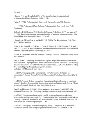 University.
  Emery, F. E. and Trist, E. L. (1965), ‘The causal texture of organizational
environments’, Human Relations, 18(1), 21–32. 
Freire, P. (1972), Pedagogy of the Oppressed. Harmondsworth, UK: Penguin.
  —. (1995), Pedagogy of Hope. Reliving Pedagogy of the Oppressed. New York:
Continuum.
Gabrieli J. D .E, Desmond J. E, Demb J. B, Wagner, A. D, Stone M. V, and Vaidya C.
J.(1996), ‘Functional magnetic resonance imaging of semantic memory processes inthe
frontal lobes’, Psychological Science, 7, 278–83.
  Gopnik, A., Meltzoff, A. N. and Kuhl, P. K. (2000), The Scientist in the Crib. New
York: William Morrow.
Grant, H. M., Bredahl, L. C., Clay, J., Ferrie, J., Groves, J. E., McDorman, T. A. and
Dark, V. J. (1998), ‘Context-dependent memory of meaningful material: information for
students’, Applied Cognitive Psychology, 12, 617–23.
Graves, N. (ed) (1993), Learner Managed Learning: Practice, Theory and Policy. Leeds:
WEF and HEC.
Hase, S. (2002), ‘Simplicity in complexity: capable people and capable organisations
need each other’. Paper presented at the Australian Vocational Education  and Training
Research Association (AVETRA) Conference, Melbourne, 22–24 April. Retrieved 2 July
2012 from: http://epubs.scu.edu.au/cgi/viewcontent.
cgi?article=1145&context=gcm_pubs.
—. (2009), ‘Heutagogy and e-learning in the workplace: some challenges and
opportunities’, Impact: Journal of Applied Research in Workplace E-learning, 1(1), 43–
52.
—. (2010), ‘Learner defined curriculum: Heutagogy and action learning in vocational
training’, Southern Institute of Technology Journal of Applied Research, Special Edition
on Action Research. Retrieved from: http://sitjar.sit.ac.nz
Hase, S. and Kenyon, C. (2000), ‘From andragogy to heutagogy’, ultiBASE, 5(3).
Retrieved 23 October 2012 from: http://ultibase.rmit.edu.au/Articles/dec00/hase1. pdf.
—. (2003), ‘Heutagogy and developing capable people and capable workplaces:
strategies for dealing with complexity’. Proceedings of The Changing Face of Work and
Learning Conference. Edmonton, AB: University of Alberta. Retrieved 23 October 2012
from: www.wln.ualberta.ca/papers/pdf/17.pdf.
—. (2007), ‘Heutagogy: a child of complexity theory’, Complicity, 4(1). Retrieved 23
October 2012 from: www.complexityandeducation.ualberta.ca/COMPLICITY4/
 
