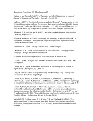 documents/ Complicity_41k_HaseKenyon.pdf.
Hasher, L. and Zacks, R. T. (1984), ‘Automatic and effortful processes in Memory’,
Journal of Experimental Psychology General, 198, 356–88.
Ingleton, J. (1999), ‘Emotion in learning: a neglected dynamic’. Paper presented at  the
Higher Education Research and Development Society of Australasia (HERDSA) Annual
International Conference, Melbourne, Australia, 12–15 July. Retrieved 23 October 2012
from: www.herdsa.org.au/wp-content/uploads/conference/1999/pdf/ Ingleton.PDF.
Johnstone, A. H. and Percival, F. (1976), ‘Attention breaks in lectures’, Education in
Chemistry, 13 (3), 49–50.
Kenyon, C and Hase, S. (2010), ‘Andragogy and heutagogy in postgraduate work’, in T.
Kerry (ed.), Meeting the Challenges of Change in Postgraduate Higher Education.
London: Continuum Press, 165–77.
Khaneman, D. (2011), Thinking Fast and Slow. London: Penguin.
  Knowles, M. S. (1980), Modern Practice of Adult Education: Andragogy versus
Pedagogy. Chicago: Association Press/Follett. 
—. (1986), Using Learning Contracts. San Francisco, CA: Jossey-Bass.
LeDoux, J. (2002), Synaptic Self: How Our Brains Become Who We Are. New York:
Viking Press.
Lissack, M. R. (1999), ‘Complexity: the science, its vocabulary and its relation to
organizations’, Emergence, 1(1), 110–26.
Long, D. (1990), Learner Managed Learning: The Key to Life Long Learning and
Development. New York: Kogan Page.
Luckin, R., du Boulay, B., Smith, H., Underwood, J., Fitzpatrick, G., Holmberg, J.,
Kerawalla, L., Tunley, H., Brewster, D. and Pearce, D. (2005), ‘Using mobile technology
to create flexible learning contexts’, Journal of Interactive Media in Education, 22, 1–21.
Luckin, R., Clark, W., Garnett, F. Whitworth, A., Akass, J., Cook, J., Day, P.,
Ecclesfield, N., Hamilton, T. and Robertson, J. (2011), ‘Learner generated contexts: a
framework to support the effective use of technology for learning’, in M. J. W. Lee and
C. McLoughlin (eds), Web 2.0-based E-learning: Applying Social Informatics in Tertiary
Teaching. Hershey: Information Science Reference, 70–84.
McAuliffe, M. B., Hargreaves, D. J., Winter, A. J. and Chadwick, G. (2008), ‘Does
pedagogy still rule? Paper presented at the 19th Annual Conference of Australasian
Association for Engineer Education, 7–10 December, Central Queensland University,
Yeppoon.
 