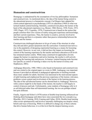 Humanism and constructivism
Heutagogy is underpinned by the assumptions of two key philosophies: humanism
and constructivism. As mentioned above, the idea of the learner being central to
the educational process is a humanistic concept. Carl Rogers later adapted his
client-centred approach to psychotherapy (1951) to education (1969) in what was
termed student-centred learning. Similarly, constructivism places the learner at the
heart of the educational experience (e.g. Bruner, 1960; Dewey, 1938; Freire, 1972,
1995; Piaget, 1973; Vygotsky, 1978). Constructivism is based on the notion that
people construct their own version of reality using past experience and knowledge,
and their current experience. Thus, the learner is creative, actively involved in
their learning and there is a dynamic rather than passive relationship between the
teacher and the learner.
Constructivism challenged educators to let go of some of the structure in what
they did and allow greater dynamism into the curriculum. Constructivism led to a
rise in the popularity of designing experiential learning as a means for loosening
this control. However, in our view, it did not have the impact on lessening the
control of the learning experience by the teacher and hence education at all levels
has remained teacher-centric. While many constructivist approaches cleverly
engage the learner in experience and active learning, the teacher is still actively
designing the learning task and process. In learner- centred learning tasks become
less specific as control of learning is taken over by the learner (Coomey and
Stephenson, 2001).
Andragogy (Knowles, 1980, 1986) is also based on humanism and constructivism
and was central to the original paper we wrote in 2000. Andragogy was important
because it provided an alternate to pedagogical approaches to teaching towards
those more suitable for adults. Knowles was interested in the motivational aspects
of adult learning and emphasized the previous experience of the learner, relevance,
problems versus content and involvement of the learner in the learning process.
The idea of the self-directed learner can be sheeted back to Andragogy. However,
while context might be in the hands of the learner, the teacher is still largely in
control of process and task. Unfortunately, some students of heutagogy refer to it
as self-directed rather than self-determined learning: the two are perhaps related
but quite different.
Finally, Argyris and Schon’s (1978) notion of double-loop learning influenced our
thinking about heutagogy and others have since associated the two concepts (e.g.
Blaschke, 2012; Canning, 2010; Canning and Callan, 2010). Double-loop learning
often occurs spontaneously and involves internally challenging our deepest values,
beliefs and ways of knowing. While it is difficult to change any of these schema
that drive human behaviour, it is at this level that the deepest learning occurs.
 