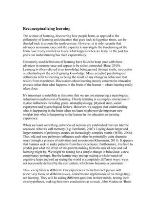 Reconceptualizing learning
The science of learning, discovering how people learn, as apposed to the
philosophy of learning and education that goes back to Egyptian times, can be
sheeted back to around the tenth-century. However, it is only recently that
advances in neuroscience and the capacity to investigate the functioning of the
brain have really enabled us to see what happens when we learn. In the past ten
years our understanding has risen exponentially.
Commonly used definitions of learning have failed to keep pace with these
advances in neuroscience and appear to be rather outmoded (Hase, 2010).
Learning is often referred to as knowledge being gained through study, instruction
or scholarship or the act of gaining knowledge. Many accepted psychological
definitions refer to learning as being the result of any change in behaviour that
results from experience. Discussions about learning mostly concern the education
process rather than what happens in the brain of the learner – where learning really
takes place.
It’s important to establish at this point that we are not attempting a neurological
reductionist explanation of learning. Clearly learning is a complex interaction of
myriad influences including genes, neurophysiology, physical state, social
experience and psychological factors. However, we suggest that understanding
what is happening in the brain when we learn might provide important new
insights into what is happening to the learner in the education or training
experience.
When we learn something, networks of neurons are established that can later be
accessed, what we call memory (e.g. Benfenati, 2007). Laying down larger and
larger numbers of pathways creates an increasingly complex matrix (Willis, 2006).
Thus, old and new pathways influence each other in potentially quite dramatic
ways through a process of activation and association (Khaneman, 2011). It appears
that humans seek to make patterns from their experience. Furthermore, it is hard to
predict just what the effect of this pattern making from the mix of new and old
learning might be. We might be aiming for a simple change in behaviour, a new
competency perhaps. But the learner may end up making a whole bunch of
cognitive leaps and end up seeing the world in completely different ways: ways
not necessarily defined by the curriculum, which now becomes a constraint.
Thus, every brain is different. Our experiences mean that each person will
selectively focus on different issues, concerns and applications of the things they
are learning. They will be asking different questions in their minds, testing their
own hypotheses, making their own conclusions as a result. John Medina in ‘Brain
 