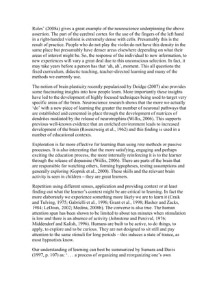 Rules’ (2008a) gives a great example of the neuroscience underpinning the above
assertion. The part of the cerebral cortex for the use of the fingers of the left hand
in a right-handed violinist is extremely dense with cells. Presumably this is the
result of practice. People who do not play the violin do not have this density in the
same place but presumably have denser areas elsewhere depending on what their
areas of interest might be. So, the response of the individual to new information, to
new experiences will vary a great deal due to this unconscious selection. In fact, it
may take years before a person has that ‘ah, ah’, moment. This all questions the
fixed curriculum, didactic teaching, teacher-directed learning and many of the
methods we currently use.
The notion of brain plasticity recently popularized by Doidge (2007) also provides
some fascinating insights into how people learn. More importantly these insights
have led to the development of highly focused techniques being used to target very
specific areas of the brain. Neuroscience research shows that the more we actually
‘do’ with a new piece of learning the greater the number of neuronal pathways that
are established and cemented in place through the development of matrices of
dendrites mediated by the release of neurotrophins (Willis, 2006). This supports
previous well-known evidence that an enriched environment leads to increased
development of the brain (Rosenzweig et al., 1962) and this finding is used in a
number of educational contexts.
Exploration is far more effective for learning than using rote methods or passive
processes. It is also interesting that the more satisfying, engaging and perhaps
exciting the education process, the more internally reinforcing it is to the learner
through the release of dopamine (Willis, 2006). There are parts of the brain that
are responsible for watching others, forming hypopheses, testing assumptions and
generally exploring (Gopnik et al., 2000). These skills and the relevant brain
activity is seen in children – they are great learners.
Repetition using different senses, application and providing context or at least
finding out what the learner’s context might be are critical to learning. In fact the
more elaborately we experience something more likely we are to learn it (Craik
and Tulving, 1975; Gabrielli et al., 1996; Grant et al., 1998; Hasher and Zacks,
1984; LeDoux, 2002; Medina, 2008b). The converse is also true. The human
attention span has been shown to be limited to about ten minutes when stimulation
is low and there is an absence of activity (Johnstone and Percival, 1976;
Middendorf and Kalish, 1996). Humans are built to be active, to do things, to
apply, to explore and to be curious. They are not designed to sit still and pay
attention to the same stimuli for long periods – this induces a state of trance, as
most hypnotists know.
Our understanding of learning can best be summarized by Sumara and Davis
(1997, p. 107) as: ‘. . . a process of organizing and reorganizing one’s own
 