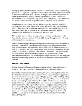 heutagogy. Motivation to learn has survival value and that is why we are naturally
good at it. The organism’s capacity to attend to relevant stimuli in the environment
is the critical initial element in a process of analysis, decision-making and action.
The human brain seeks to make patterns out of stimuli, to make sense of the
environment, to find associations (e.g. Caine et al., 1999; Sousa, 2011). Moreover,
the learner seeks to make even grander patterns with each new experience.
Associations are made by the learner, not by the teacher, no matter how hard
teachers might try to make them on the learner’s behalf. I like to ask groups to
think of something that they learned once that really made a difference to their
lives, either positively or negatively. My bet that the significant learning
experience did not happen in the classroom is always won.
Motivation to learn is enhanced by: greater involvement in and control by the
learner in the learning process; self-initiated learning; the opportunity to develop
and share patterns; and relevance.
Ackoff and Greenberg (2008) provide a great example of the role of motivation in
learning. This involved a group of students in a poor city neighbourhood with a
high level of illiteracy and no interest in education (over 65% of households had
no books). Knowing that these young people were incredibly street smart and not
dumb a local university professor came up with a novel idea. He started to show
old silent movies, which became very popular in a neighbourhood where
entertainment was scarce. The interesting side-effect, however, was that the young
people started teaching themselves how to read so that they could understand the
captions.
Our environments
Finally, the other influence that has strongly affected the conceptualization of
heutagogy has to do with how we understand context, the environment.
Humans have an apparently innate tendency to want to find simple explanations
for phenomena and the essential reductionism that occurs in science supports this
drive. Complexity theory (e.g. Lissack, 1999; Stacey et al., 2000; Waldrop, 1992)
and systems thinking (Emery and Trist, 1965; Emery, 1993), however, claim that
this can be counterproductive because the world in which we live is far more
complex than can be explained by linear associations, or by simple cause and
effect relationships. This is particularly true of social phenomena, which involve
the interplay of rapidly changing, multiple variables that create a high level of
unpredictability. The importance of complexity theory and systems thinking in
relation to how we learn has been clearly described in a paper by Phelps et al.
(2005). The key factors involved in these two theories can be summarized as
(Hase, 2009, p. 46):
 