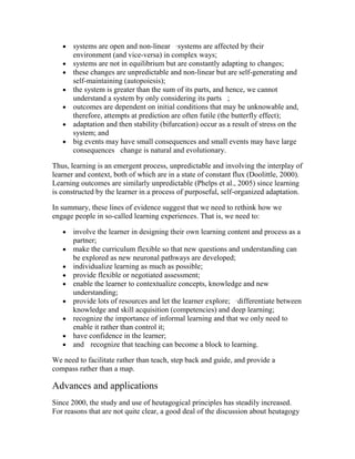  systems are open and non-linear  l systems are affected by their
environment (and vice-versa) in complex ways;
 systems are not in equilibrium but are constantly adapting to changes; 
 these changes are unpredictable and non-linear but are self-generating and
self-maintaining (autopoiesis); 
 the system is greater than the sum of its parts, and hence, we cannot
understand a system by only considering its parts  ;
 outcomes are dependent on initial conditions that may be unknowable and,
therefore, attempts at prediction are often futile (the butterfly effect);
 adaptation and then stability (bifurcation) occur as a result of stress on the
system; and
 big events may have small consequences and small events may have large
consequences  change is natural and evolutionary.
Thus, learning is an emergent process, unpredictable and involving the interplay of
learner and context, both of which are in a state of constant flux (Doolittle, 2000).
Learning outcomes are similarly unpredictable (Phelps et al., 2005) since learning
is constructed by the learner in a process of purposeful, self-organized adaptation.
In summary, these lines of evidence suggest that we need to rethink how we
engage people in so-called learning experiences. That is, we need to:
 involve the learner in designing their own learning content and process as a
partner;
 make the curriculum flexible so that new questions and understanding can
be explored as new neuronal pathways are developed;
 individualize learning as much as possible; 
 provide flexible or negotiated assessment; 
 enable the learner to contextualize concepts, knowledge and new
understanding;
 provide lots of resources and let the learner explore;  l differentiate between
knowledge and skill acquisition (competencies) and deep learning; 
 recognize the importance of informal learning and that we only need to
enable it rather than control it; 
 have confidence in the learner;
 and  recognize that teaching can become a block to learning.
We need to facilitate rather than teach, step back and guide, and provide a
compass rather than a map.
Advances and applications
Since 2000, the study and use of heutagogical principles has steadily increased.
For reasons that are not quite clear, a good deal of the discussion about heutagogy
 