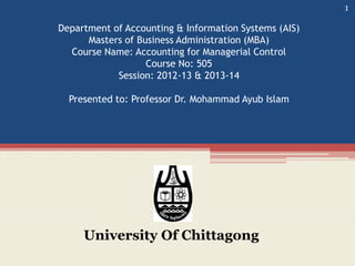 Department of Accounting & Information Systems (AIS)
Masters of Business Administration (MBA)
Course Name: Accounting for Managerial Control
Course No: 505
Session: 2012-13 & 2013-14
Presented to: Professor Dr. Mohammad Ayub Islam
University Of Chittagong
1
 