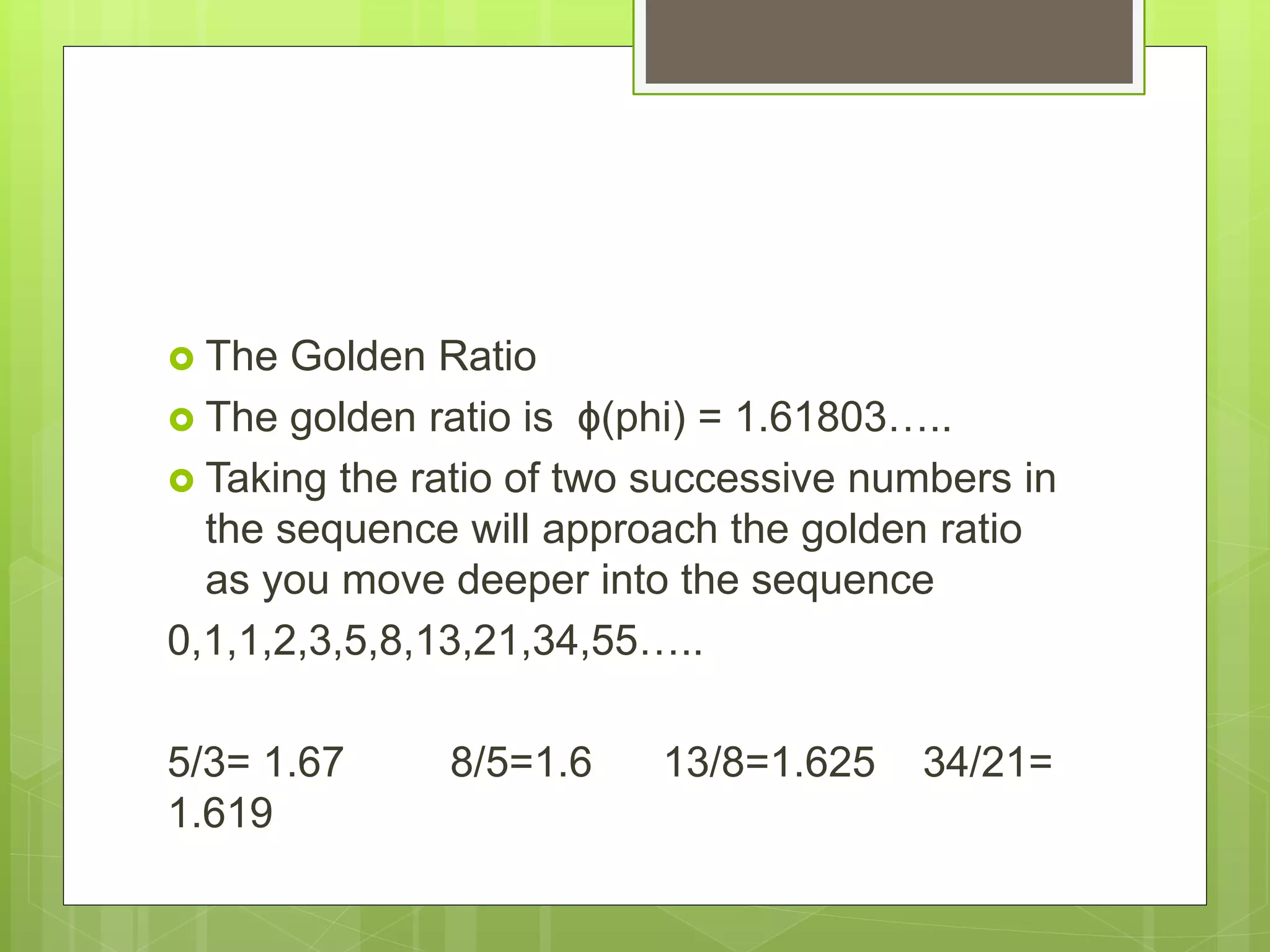  The Golden Ratio
The golden ratio is ϕ(phi) = 1.61803…..
Taking the ratio of two successive numbers in
the sequence will approach the golden ratio
as you move deeper into the sequence
0,1,1,2,3,5,8,13,21,34,55…..
5/3= 1.67 8/5=1.6 13/8=1.625 34/21=
1.619
