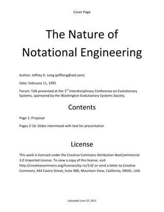 Cover Page 

 




        The Nature of 
    Notational Engineering 
 

Author: Jeffrey G. Long (jefflong@aol.com) 

Date: February 11, 1995 

Forum: Talk presented at the 3rd Interdisciplinary Conference on Evolutionary 
Systems, sponsored by the Washington Evolutionary Systems Society. 
 

                                Contents 
Page 1: Proposal 

Pages 2‐16: Slides intermixed with text for presentation 

 


                                  License 
This work is licensed under the Creative Commons Attribution‐NonCommercial 
3.0 Unported License. To view a copy of this license, visit 
http://creativecommons.org/licenses/by‐nc/3.0/ or send a letter to Creative 
Commons, 444 Castro Street, Suite 900, Mountain View, California, 94041, USA. 




                                Uploaded June 22, 2011 
 