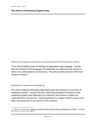 Jeffrey G. Long [2/11/1995]
 
The Nature of Notational Engineering 

 
 
 
 
 
 
 
 
 
 
 
 
 
 
 
 
 
 
 
 
 
Whorf's theses of linguistic relativity were summarized by the semanticist Stuart Chase as follows: 
 
"First, that all higher levels of thinking are dependent upon language.  Second, 
that the structure of the language one habitually uses influences the manner in 
which one understands his environment.  The picture of the universe shifts from 
tongue to tongue."1 
 
 
 
 
Restating this in notational terms, we might say: 
 
First, that all abstract thinking is dependent upon the existence or invention of 
notational systems.  Second, that the underlying ontological inventions of the 
notational systems one habitually uses influences the manner in which one 
understands his environment.  Acquiring literacy in a major notation causes us to 
add a new dimension to our picture of the universe. 
 

                                                            
1 -- John B. Carroll (Editor), Language, Thought, & Reality: Selected Writings of Benjamin Lee Whorf. Cambridge
MA: The M.I.T. Press, 1956. Page vi


                                                               Page 12 of 16
                                                                                          
 