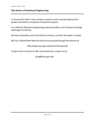 Jeffrey G. Long [2/11/1995]
     
    The Nature of Notational Engineering 

     
    To forward this effort I have started a research center and clearinghouse for 
    people interested in all aspects of notational systems. 
     
    It is called the Notational Engineering Laboratory (NEL), and is located at George 
    Washington University. 
     
    We have a biweekly series of lunchtime seminars, to which the public is invited. 
     
    NEL has a World Wide Web site that can be accessed through the Internet at: 
     
                        http://www.seas.gwu.edu/seas/institutes/nel 
 
    To get on the e‐mail list for NEL announcements, contact me at: 
 
                                  jlong@seas.gwu.edu 
 
     




                                          Page 16 of 16
                                                                         
 