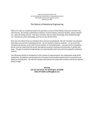  


 
                                          Abstract of proposed talk for the 
                            3rd Interdisciplinary Conference on Envolutionary Systems 
                                     Washington Evolutionary Systems Society 
                                                 February 11, 1995 
                                               
                             The Nature of Notational Engineering 
 
 
Many of us take our notational systems for granted, so much so that indeed a discussion of them may 
seem boring.  But writing, mathematical notation, musical notation, chemical notation, dance notation, 
etc., were not always around.  They were invented. Like any other technology, they evolved through 
use.  And like any other technology, each has its own distinct limits. 
 
Once we cross these limits, our notations fail us and we are perplexed.  We call "complex" any situation 
that takes us across this "complexity barrier". As our notations improve, however ‐‐ as we invent the 
infinitessimal calculus, or the staff musical notation, or fractal geometry ‐‐ we push out this complexity 
barrier and can understand the world, and express ourselves creatively and artistically, in wholly new 
ways.  The goal of notational engineering is to systematically create new and more powerful notational 
systems. 
 
This discussion will be an introduction to the sciences of representation, the comparative study of the 
taxonomies, foundations and characteristics of various formal symbol systems that are essential to our 
ability to conceptualize.  The talk will compare and contrast this study with semiotics and formal systems 
theory in logic. 
 
 
                                                   Jeff Long 
                              133‐1/2 11th Street, SE, Washington, DC 20003  
                                     (202) 547‐0268 or jefflong@aol.com 
 
 
 
 




 
 