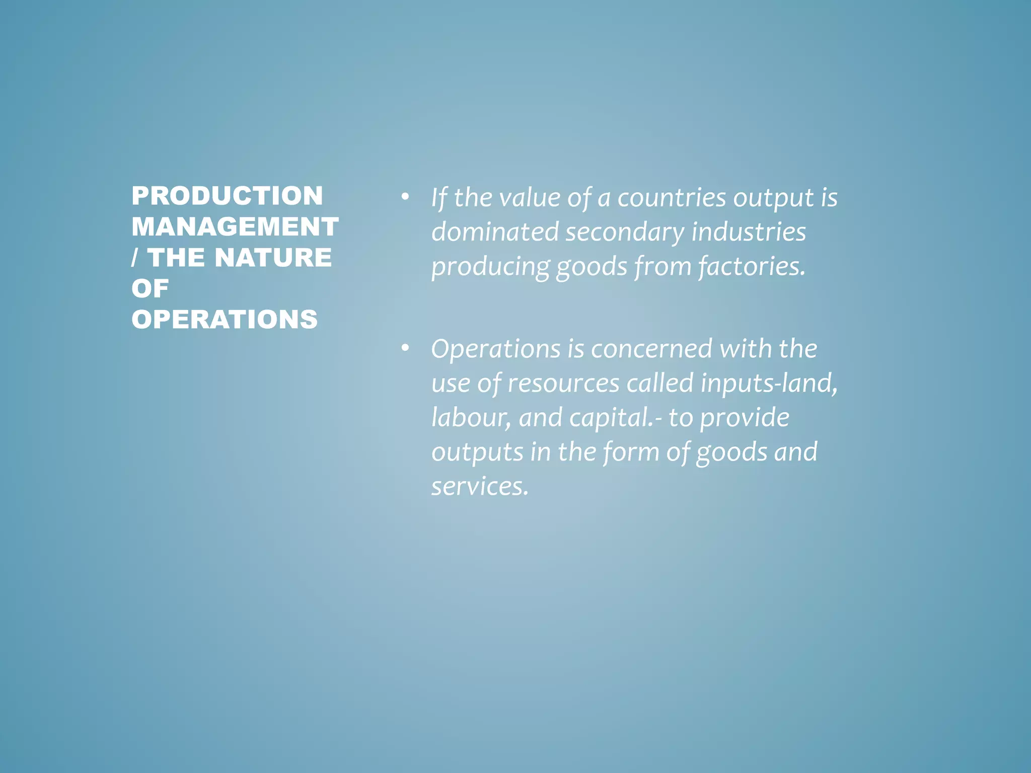 • If the value of a countries output is
dominated secondary industries
producing goods from factories.
• Operations is concerned with the
use of resources called inputs-land,
labour, and capital.- to provide
outputs in the form of goods and
services.
PRODUCTION
MANAGEMENT
/ THE NATURE
OF
OPERATIONS