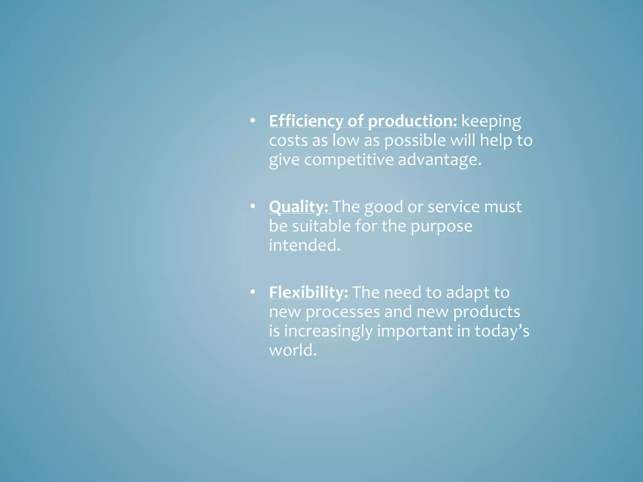• Efficiency of production: keeping
costs as low as possible will help to
give competitive advantage.
• Quality: The good or service must
be suitable for the purpose
intended.
• Flexibility: The need to adapt to
new processes and new products
is increasingly important in today’s
world.
