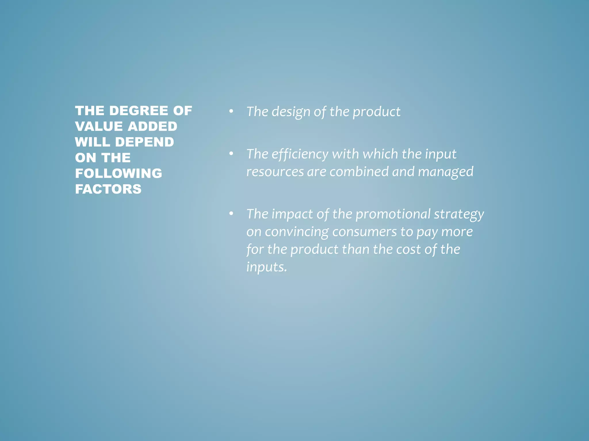 • The design of the product
• The efficiency with which the input
resources are combined and managed
• The impact of the promotional strategy
on convincing consumers to pay more
for the product than the cost of the
inputs.
THE DEGREE OF
VALUE ADDED
WILL DEPEND
ON THE
FOLLOWING
FACTORS