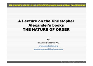 ISB SUMMER SCHOOL 2013: NEUROERGONOMICS AND URBAN PLACEMAKING
A Lecture on the Christopher
Alexander’s booksAlexander s books
THE NATURE OF ORDER
Byy
Dr. Antonio Caperna, PhD
www.biourbanism.org
antonio.caperna@biourbanism.org
The Nature of Order, by Antonio Caperna PhD
 