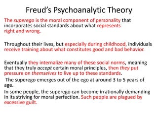 Freud’s Psychoanalytic Theory
The superego is the moral component of personality that
incorporates social standards about ...