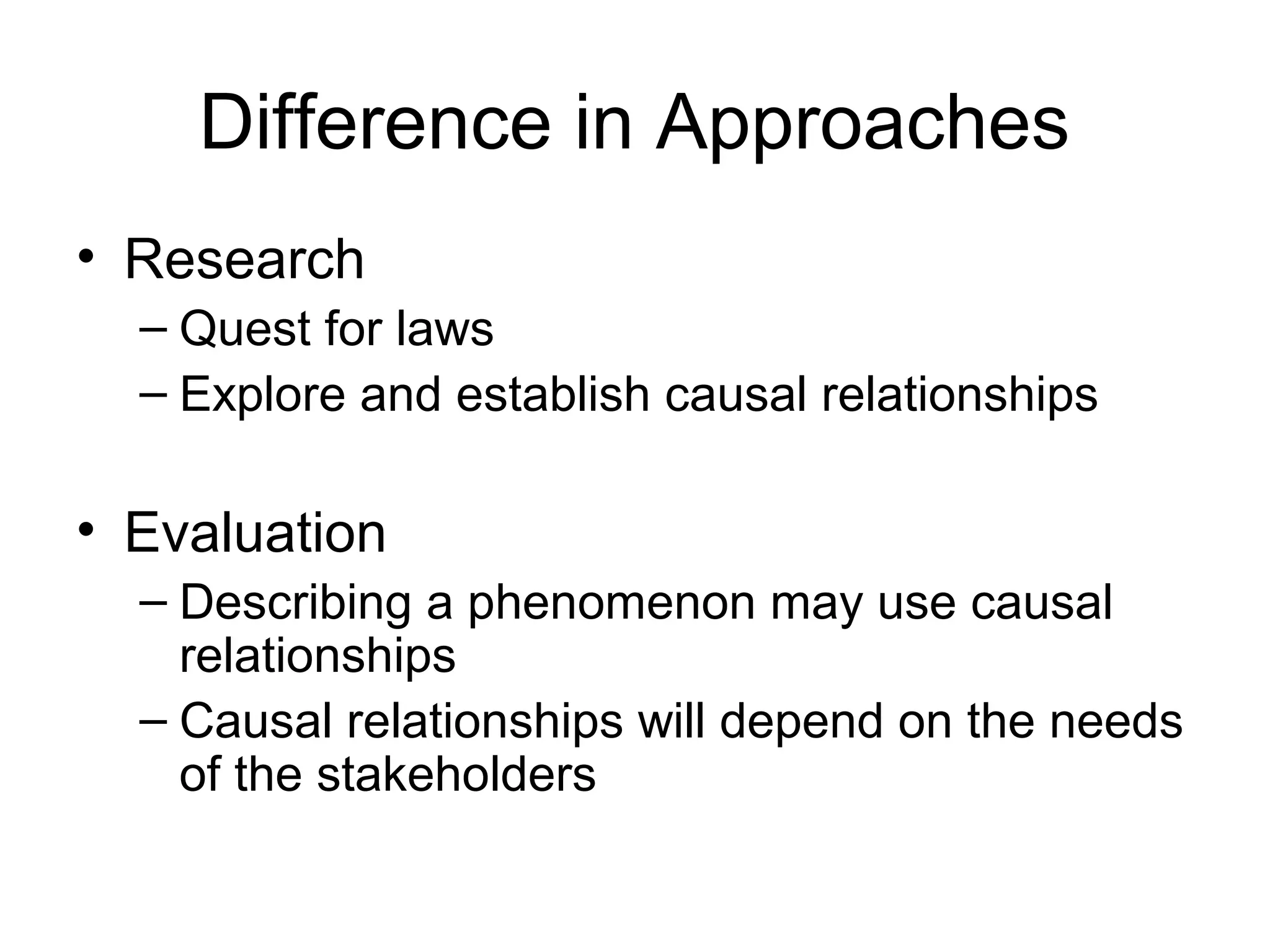 Difference in Approaches
• Research
– Quest for laws
– Explore and establish causal relationships
• Evaluation
– Describing a phenomenon may use causal
relationships
– Causal relationships will depend on the needs
of the stakeholders
 