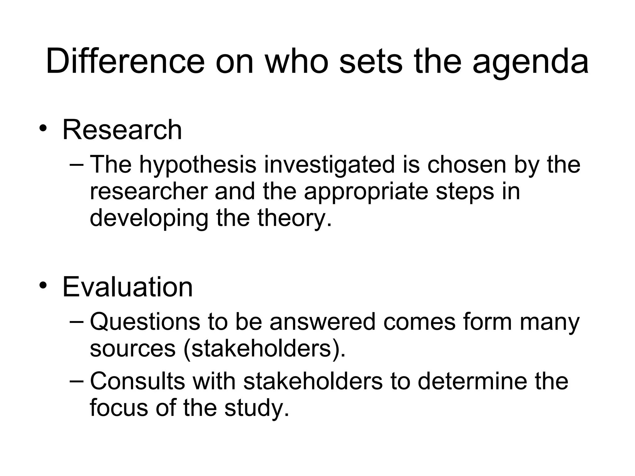 Difference on who sets the agenda
• Research
– The hypothesis investigated is chosen by the
researcher and the appropriate steps in
developing the theory.
• Evaluation
– Questions to be answered comes form many
sources (stakeholders).
– Consults with stakeholders to determine the
focus of the study.
 
