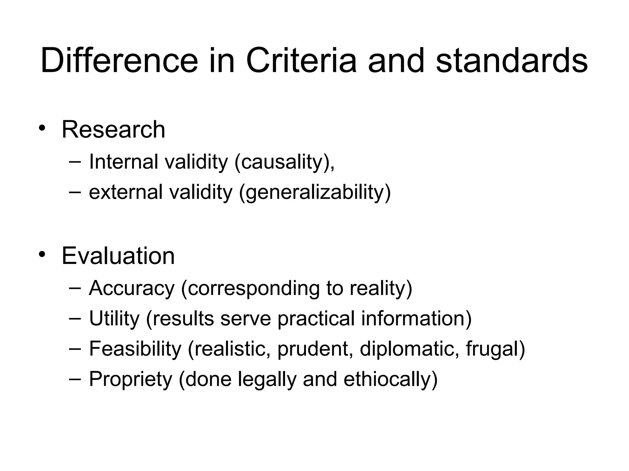 Difference in Criteria and standards
• Research
– Internal validity (causality),
– external validity (generalizability)
• Evaluation
– Accuracy (corresponding to reality)
– Utility (results serve practical information)
– Feasibility (realistic, prudent, diplomatic, frugal)
– Propriety (done legally and ethiocally)
 