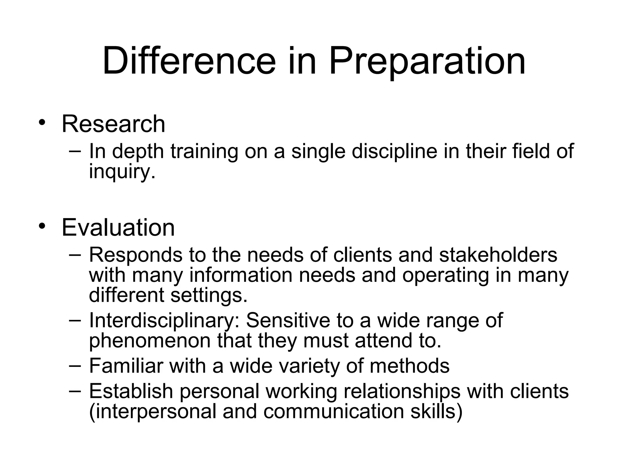 Difference in Preparation
• Research
– In depth training on a single discipline in their field of
inquiry.
• Evaluation
– Responds to the needs of clients and stakeholders
with many information needs and operating in many
different settings.
– Interdisciplinary: Sensitive to a wide range of
phenomenon that they must attend to.
– Familiar with a wide variety of methods
– Establish personal working relationships with clients
(interpersonal and communication skills)
 