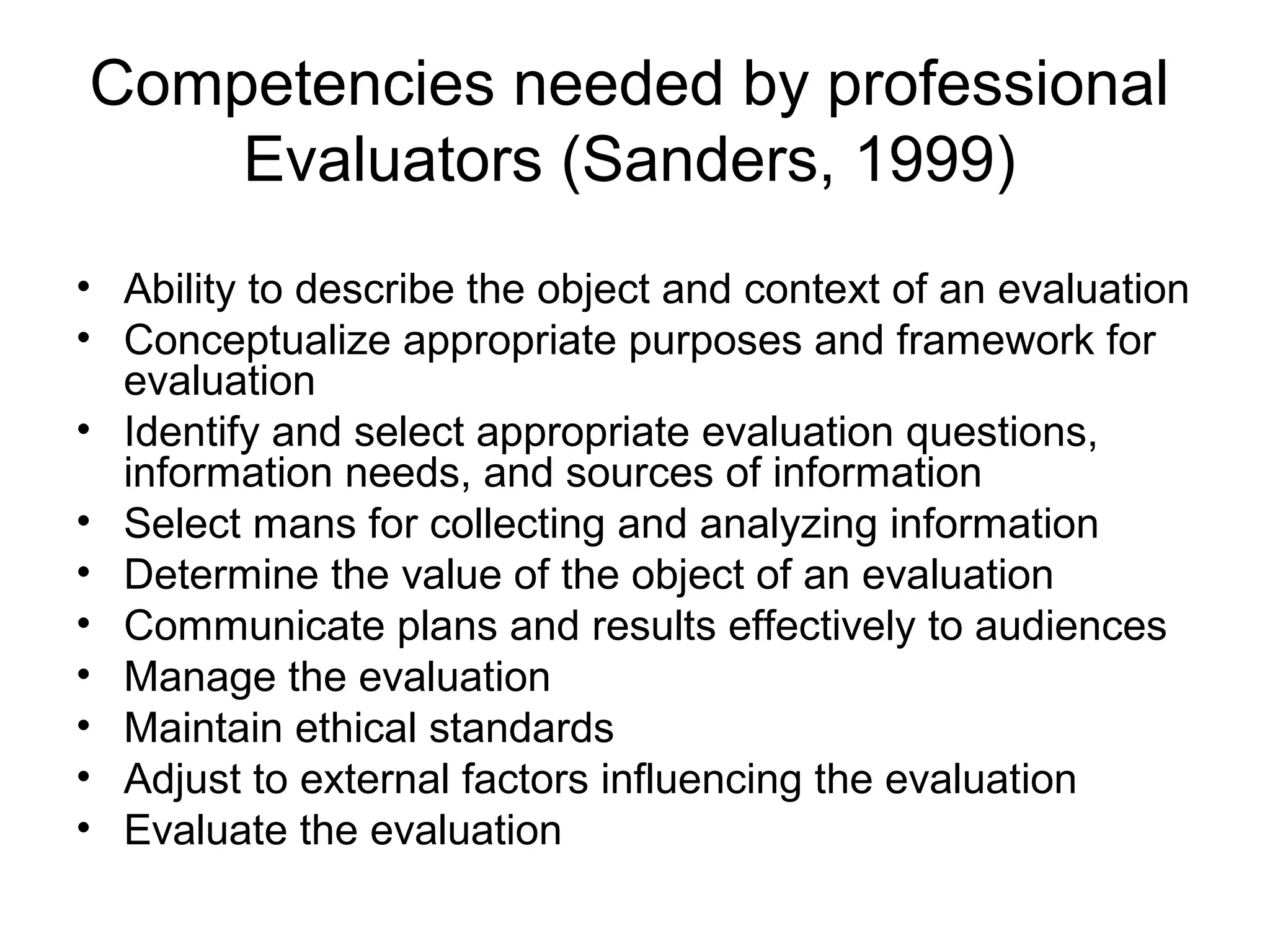 Competencies needed by professional
Evaluators (Sanders, 1999)
• Ability to describe the object and context of an evaluation
• Conceptualize appropriate purposes and framework for
evaluation
• Identify and select appropriate evaluation questions,
information needs, and sources of information
• Select mans for collecting and analyzing information
• Determine the value of the object of an evaluation
• Communicate plans and results effectively to audiences
• Manage the evaluation
• Maintain ethical standards
• Adjust to external factors influencing the evaluation
• Evaluate the evaluation
 