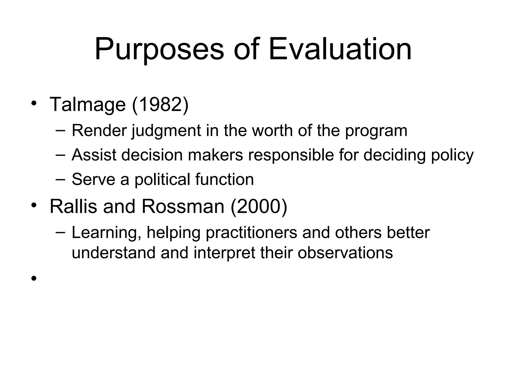 Purposes of Evaluation
• Talmage (1982)
– Render judgment in the worth of the program
– Assist decision makers responsible for deciding policy
– Serve a political function
• Rallis and Rossman (2000)
– Learning, helping practitioners and others better
understand and interpret their observations
•
 
