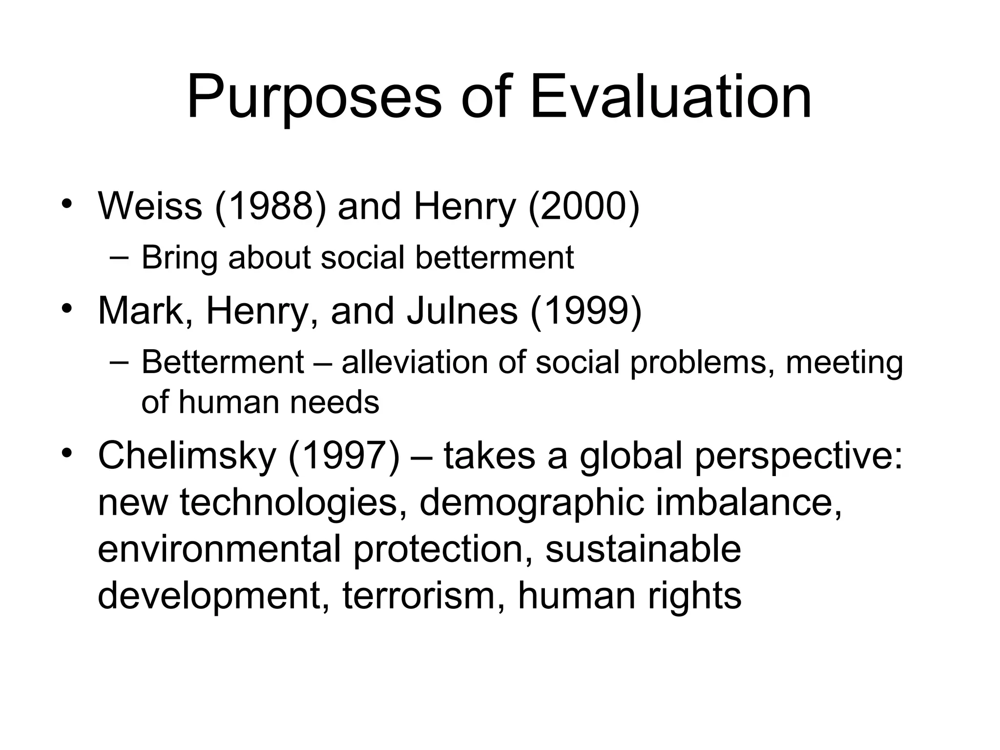 Purposes of Evaluation
• Weiss (1988) and Henry (2000)
– Bring about social betterment
• Mark, Henry, and Julnes (1999)
– Betterment – alleviation of social problems, meeting
of human needs
• Chelimsky (1997) – takes a global perspective:
new technologies, demographic imbalance,
environmental protection, sustainable
development, terrorism, human rights
 