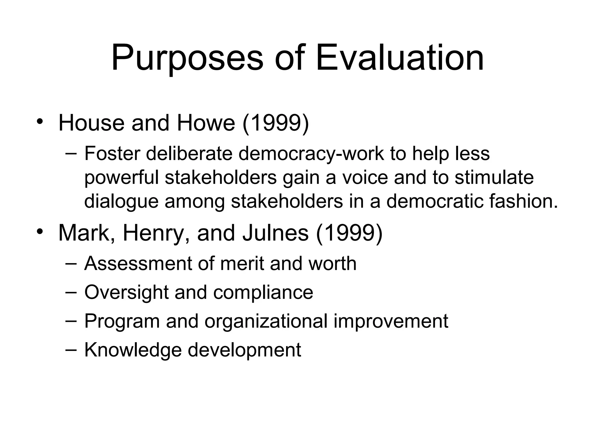 Purposes of Evaluation
• House and Howe (1999)
– Foster deliberate democracy-work to help less
powerful stakeholders gain a voice and to stimulate
dialogue among stakeholders in a democratic fashion.
• Mark, Henry, and Julnes (1999)
– Assessment of merit and worth
– Oversight and compliance
– Program and organizational improvement
– Knowledge development
 