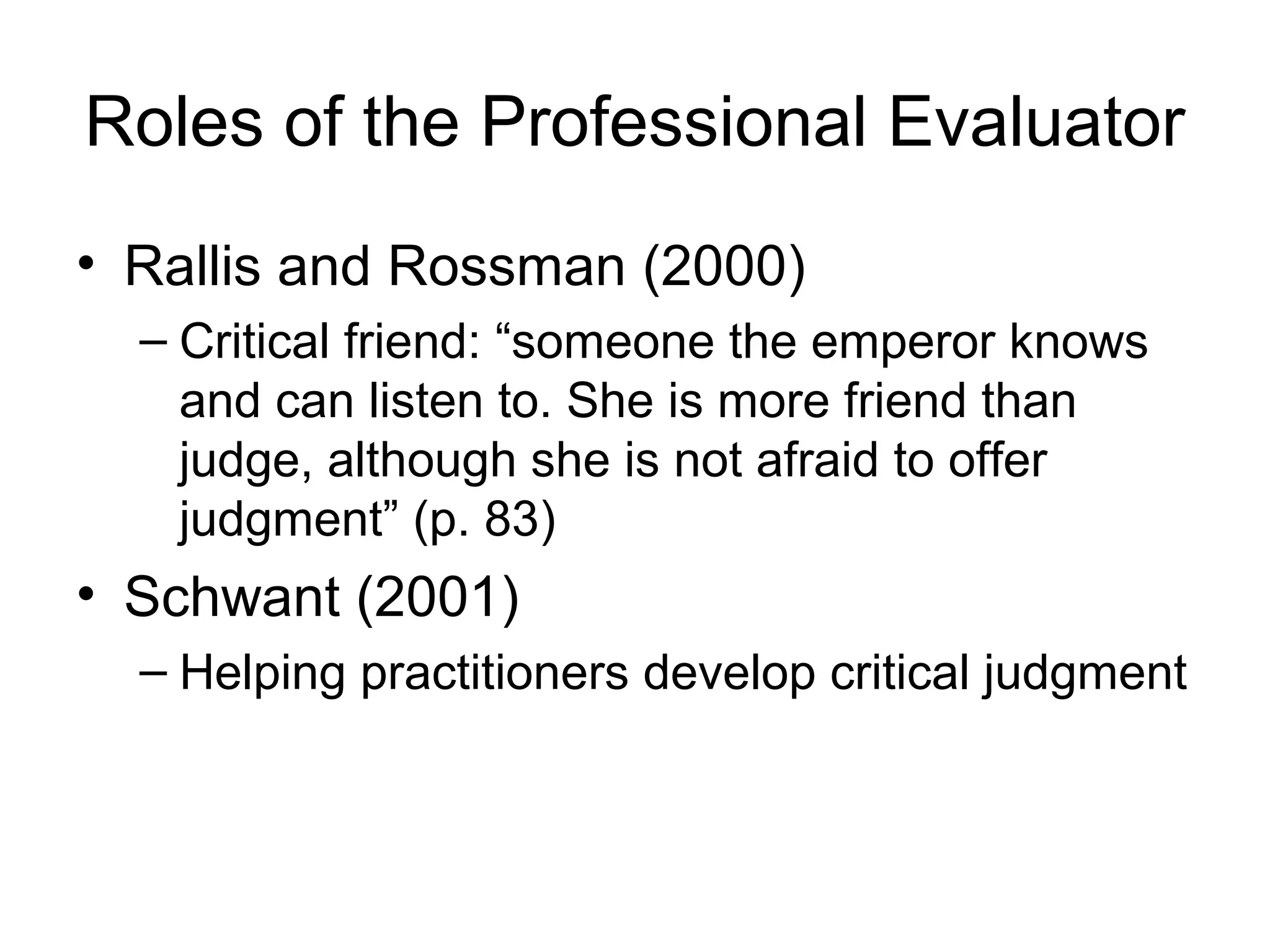 Roles of the Professional Evaluator
• Rallis and Rossman (2000)
– Critical friend: “someone the emperor knows
and can listen to. She is more friend than
judge, although she is not afraid to offer
judgment” (p. 83)
• Schwant (2001)
– Helping practitioners develop critical judgment
 