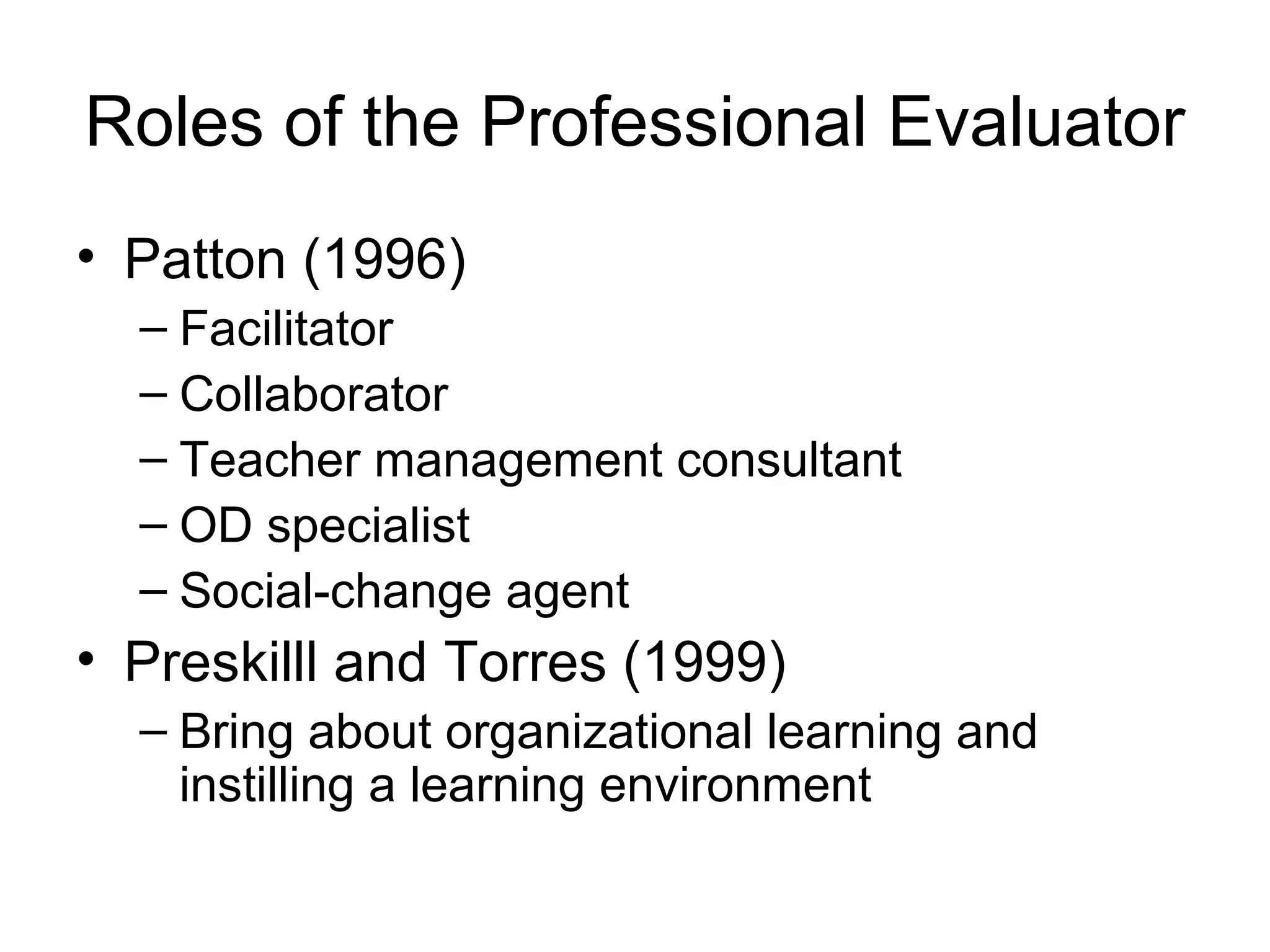 Roles of the Professional Evaluator
• Patton (1996)
– Facilitator
– Collaborator
– Teacher management consultant
– OD specialist
– Social-change agent
• Preskilll and Torres (1999)
– Bring about organizational learning and
instilling a learning environment
 