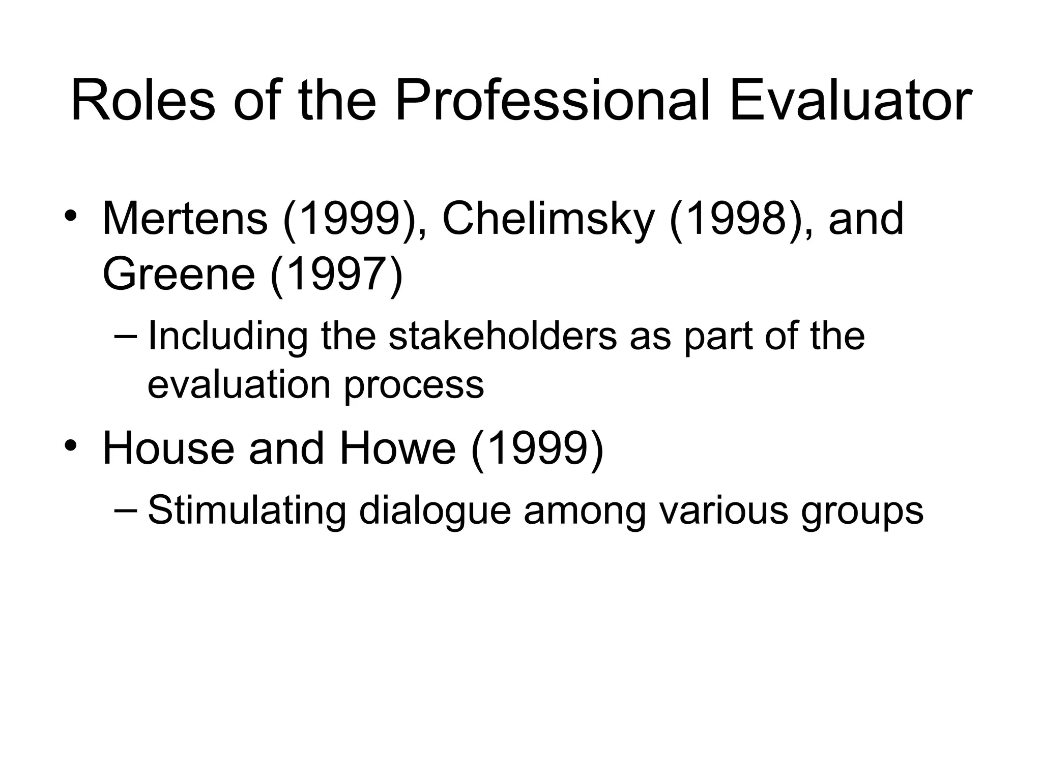 Roles of the Professional Evaluator
• Mertens (1999), Chelimsky (1998), and
Greene (1997)
– Including the stakeholders as part of the
evaluation process
• House and Howe (1999)
– Stimulating dialogue among various groups
 