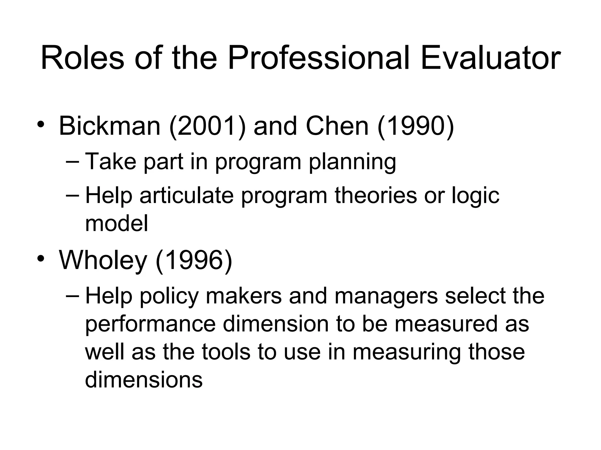 Roles of the Professional Evaluator
• Bickman (2001) and Chen (1990)
– Take part in program planning
– Help articulate program theories or logic
model
• Wholey (1996)
– Help policy makers and managers select the
performance dimension to be measured as
well as the tools to use in measuring those
dimensions
 