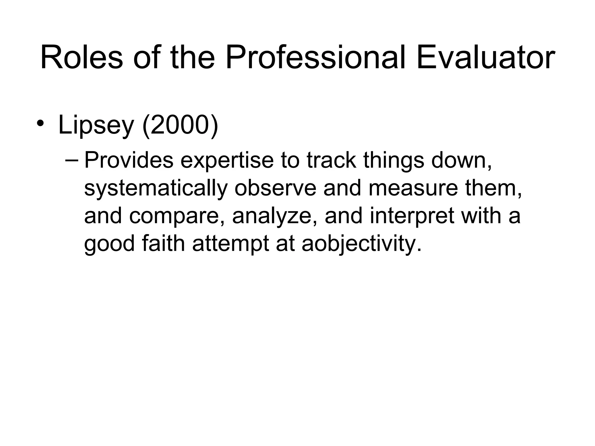 Roles of the Professional Evaluator
• Lipsey (2000)
– Provides expertise to track things down,
systematically observe and measure them,
and compare, analyze, and interpret with a
good faith attempt at aobjectivity.
 