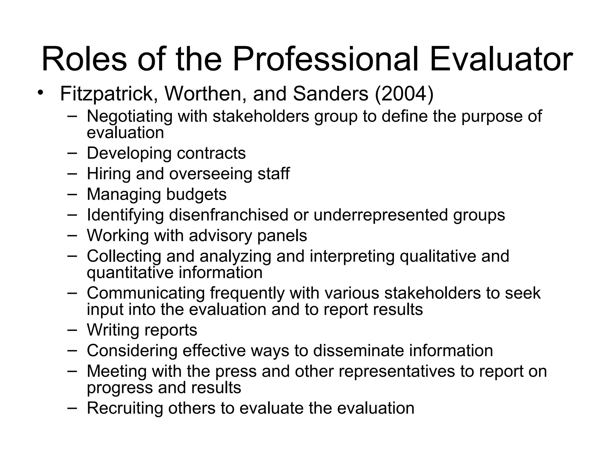 Roles of the Professional Evaluator
• Fitzpatrick, Worthen, and Sanders (2004)
– Negotiating with stakeholders group to define the purpose of
evaluation
– Developing contracts
– Hiring and overseeing staff
– Managing budgets
– Identifying disenfranchised or underrepresented groups
– Working with advisory panels
– Collecting and analyzing and interpreting qualitative and
quantitative information
– Communicating frequently with various stakeholders to seek
input into the evaluation and to report results
– Writing reports
– Considering effective ways to disseminate information
– Meeting with the press and other representatives to report on
progress and results
– Recruiting others to evaluate the evaluation
 