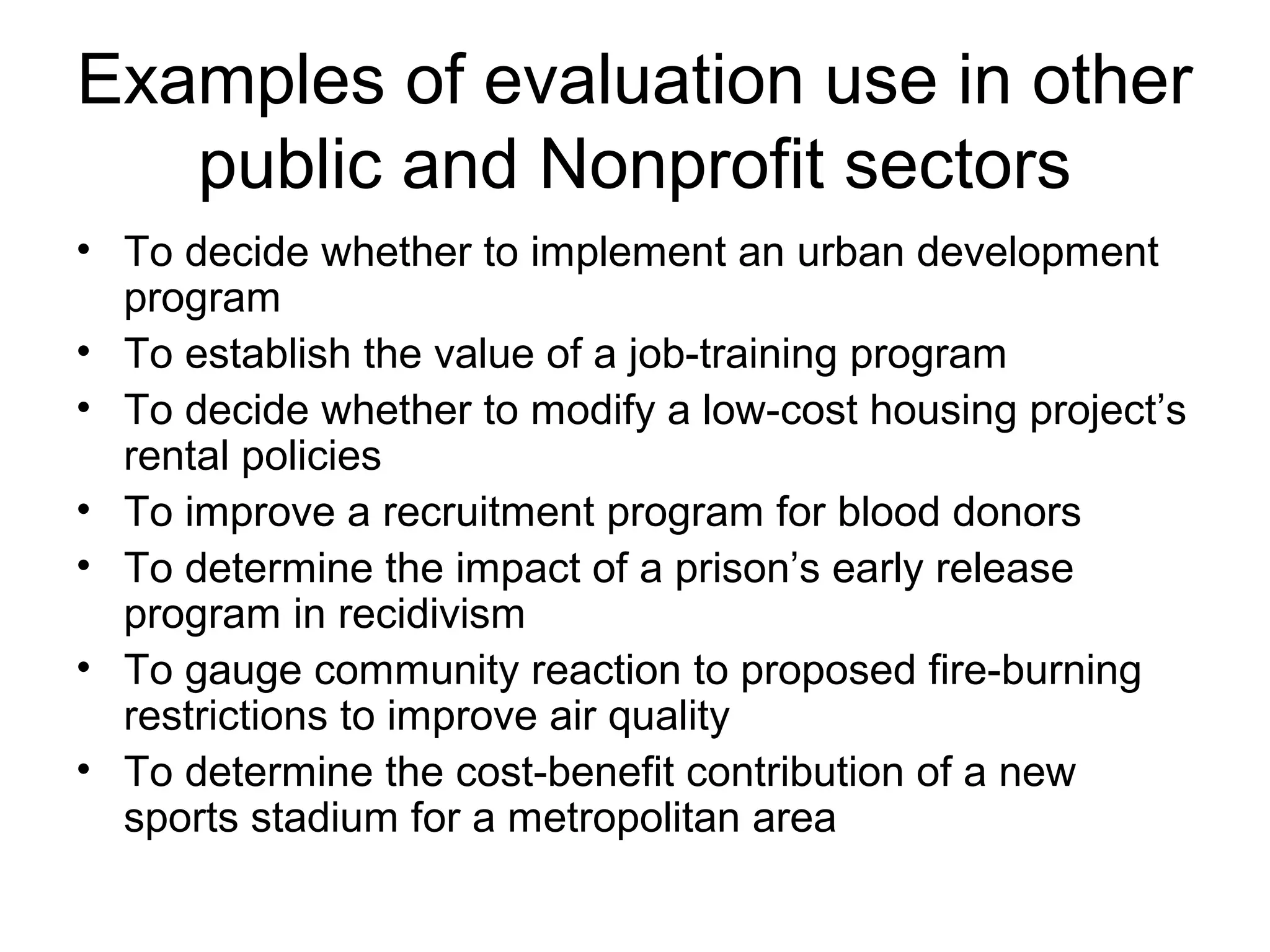 Examples of evaluation use in other
public and Nonprofit sectors
• To decide whether to implement an urban development
program
• To establish the value of a job-training program
• To decide whether to modify a low-cost housing project’s
rental policies
• To improve a recruitment program for blood donors
• To determine the impact of a prison’s early release
program in recidivism
• To gauge community reaction to proposed fire-burning
restrictions to improve air quality
• To determine the cost-benefit contribution of a new
sports stadium for a metropolitan area
 