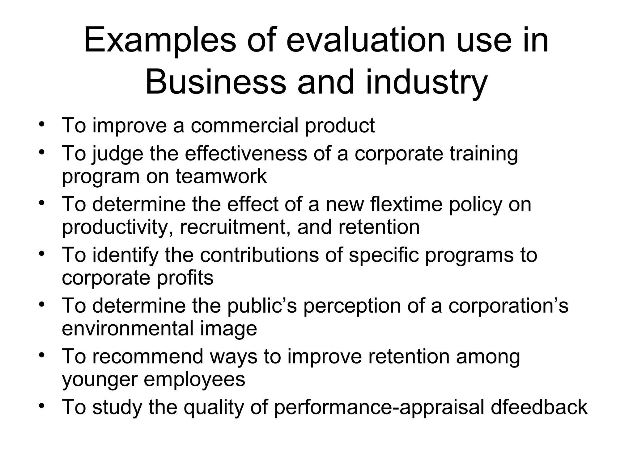 Examples of evaluation use in
Business and industry
• To improve a commercial product
• To judge the effectiveness of a corporate training
program on teamwork
• To determine the effect of a new flextime policy on
productivity, recruitment, and retention
• To identify the contributions of specific programs to
corporate profits
• To determine the public’s perception of a corporation’s
environmental image
• To recommend ways to improve retention among
younger employees
• To study the quality of performance-appraisal dfeedback
 