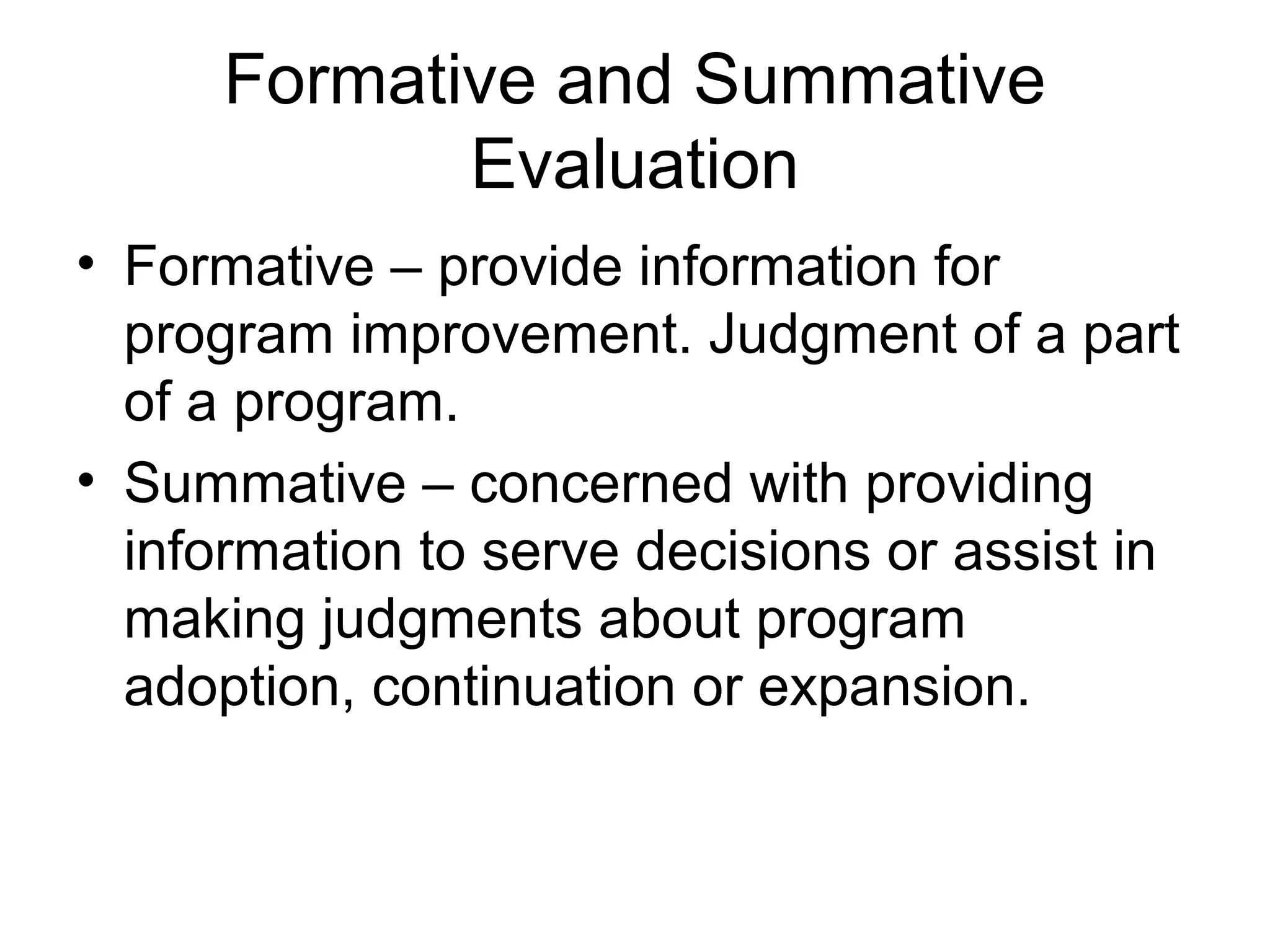 Formative and Summative
Evaluation
• Formative – provide information for
program improvement. Judgment of a part
of a program.
• Summative – concerned with providing
information to serve decisions or assist in
making judgments about program
adoption, continuation or expansion.
 