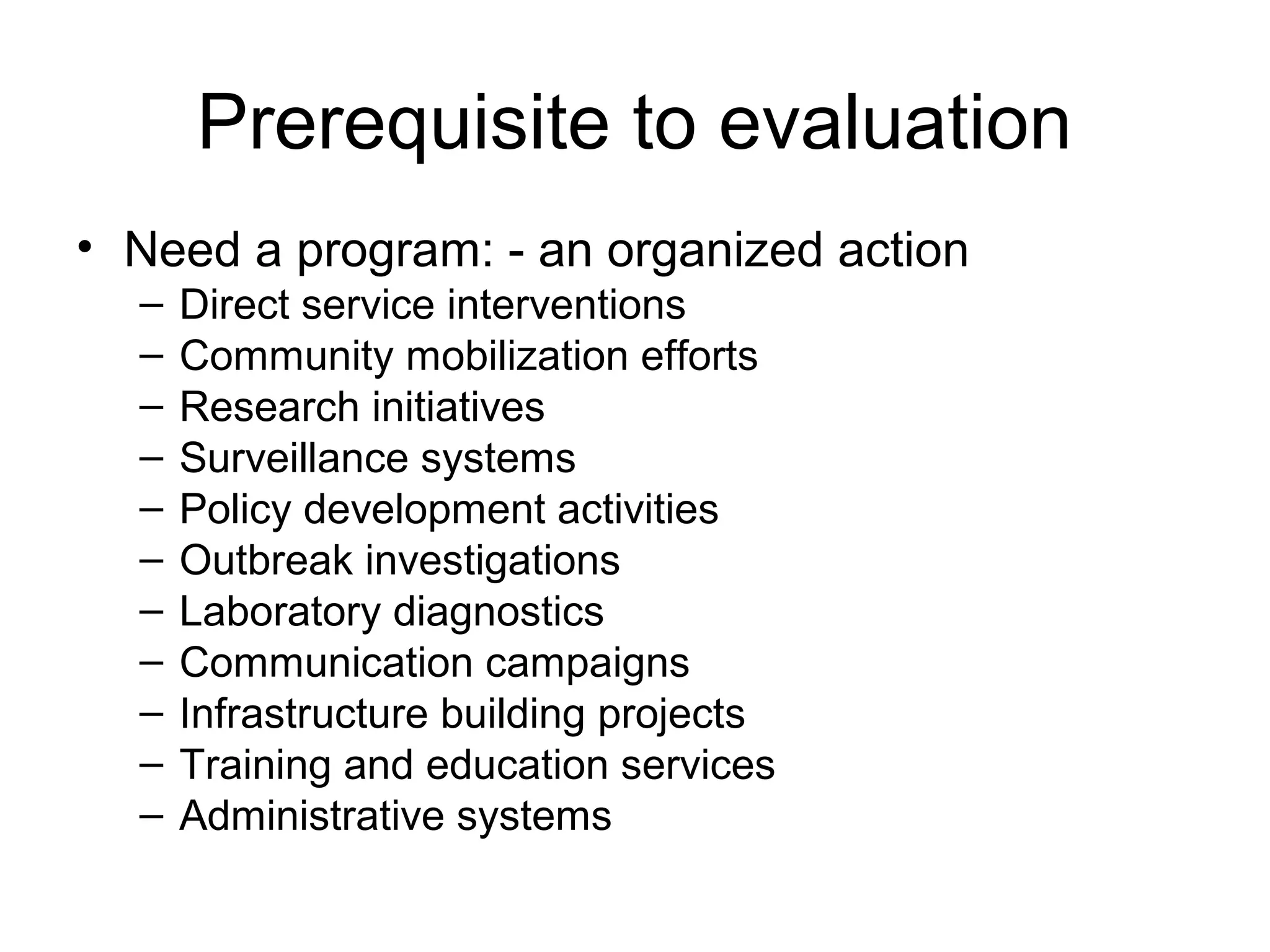 Prerequisite to evaluation
• Need a program: - an organized action
– Direct service interventions
– Community mobilization efforts
– Research initiatives
– Surveillance systems
– Policy development activities
– Outbreak investigations
– Laboratory diagnostics
– Communication campaigns
– Infrastructure building projects
– Training and education services
– Administrative systems
 