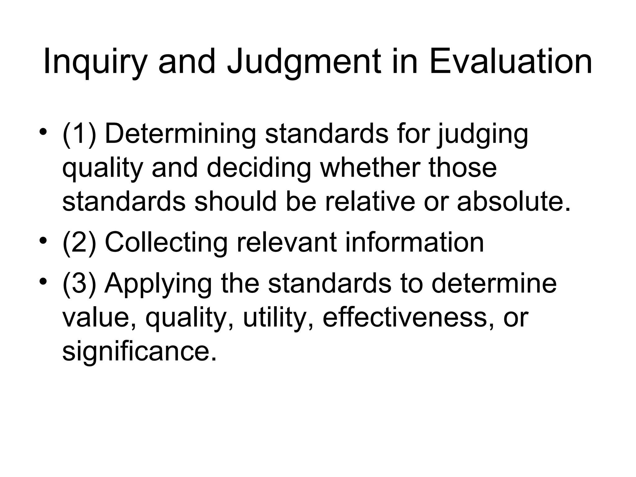 Inquiry and Judgment in Evaluation
• (1) Determining standards for judging
quality and deciding whether those
standards should be relative or absolute.
• (2) Collecting relevant information
• (3) Applying the standards to determine
value, quality, utility, effectiveness, or
significance.
 