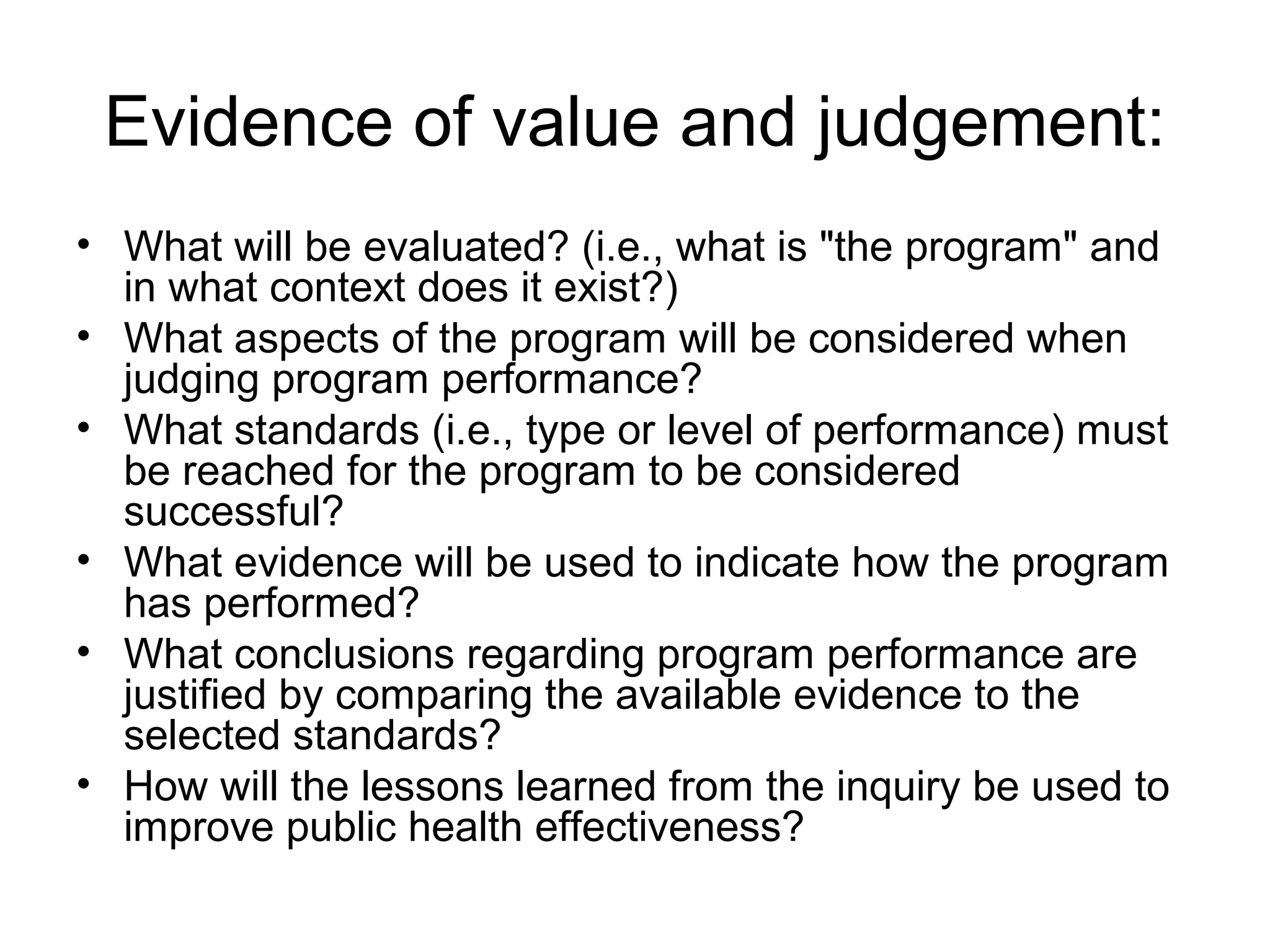 Evidence of value and judgement:
• What will be evaluated? (i.e., what is "the program" and
in what context does it exist?)
• What aspects of the program will be considered when
judging program performance?
• What standards (i.e., type or level of performance) must
be reached for the program to be considered
successful?
• What evidence will be used to indicate how the program
has performed?
• What conclusions regarding program performance are
justified by comparing the available evidence to the
selected standards?
• How will the lessons learned from the inquiry be used to
improve public health effectiveness?
 