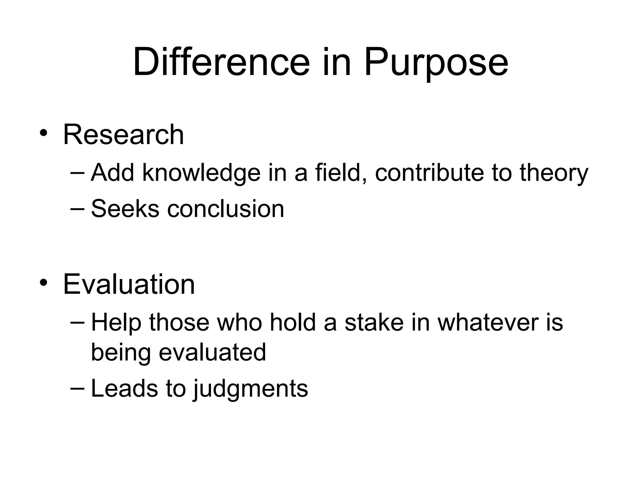Difference in Purpose
• Research
– Add knowledge in a field, contribute to theory
– Seeks conclusion
• Evaluation
– Help those who hold a stake in whatever is
being evaluated
– Leads to judgments
 