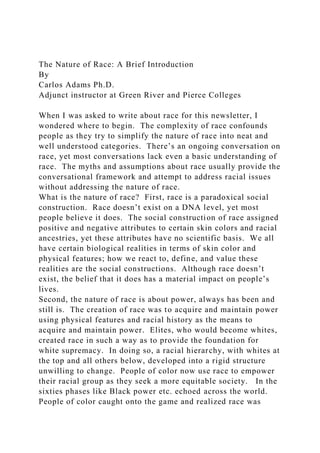 The Nature of Race: A Brief Introduction
By
Carlos Adams Ph.D.
Adjunct instructor at Green River and Pierce Colleges
When I was asked to write about race for this newsletter, I
wondered where to begin. The complexity of race confounds
people as they try to simplify the nature of race into neat and
well understood categories. There’s an ongoing conversation on
race, yet most conversations lack even a basic understanding of
race. The myths and assumptions about race usually provide the
conversational framework and attempt to address racial issues
without addressing the nature of race.
What is the nature of race? First, race is a paradoxical social
construction. Race doesn’t exist on a DNA level, yet most
people believe it does. The social construction of race assigned
positive and negative attributes to certain skin colors and racial
ancestries, yet these attributes have no scientific basis. We all
have certain biological realities in terms of skin color and
physical features; how we react to, define, and value these
realities are the social constructions. Although race doesn’t
exist, the belief that it does has a material impact on people’s
lives.
Second, the nature of race is about power, always has been and
still is. The creation of race was to acquire and maintain power
using physical features and racial history as the means to
acquire and maintain power. Elites, who would become whites,
created race in such a way as to provide the foundation for
white supremacy. In doing so, a racial hierarchy, with whites at
the top and all others below, developed into a rigid structure
unwilling to change. People of color now use race to empower
their racial group as they seek a more equitable society. In the
sixties phases like Black power etc. echoed across the world.
People of color caught onto the game and realized race was
 