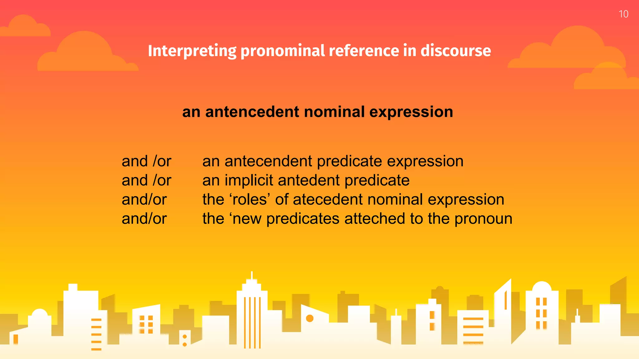 Interpreting pronominal reference in discourse
10
and /or an antecendent predicate expression
and /or an implicit antedent predicate
and/or the ‘roles’ of atecedent nominal expression
and/or the ‘new predicates atteched to the pronoun
an antencedent nominal expression
 