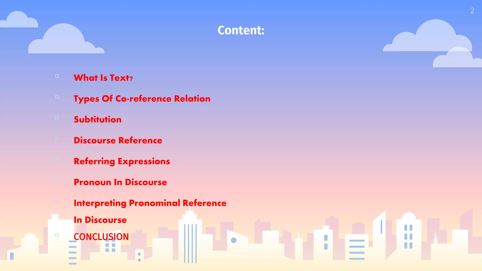 Content:
▫ What Is Text?
▫ Types Of Co-reference Relation
▫ Subtitution
▫ Discourse Reference
▫ Referring Expressions
▫ Pronoun In Discourse
▫ Interpreting Pronominal Reference
In Discourse
▫ CONCLUSION
2
 