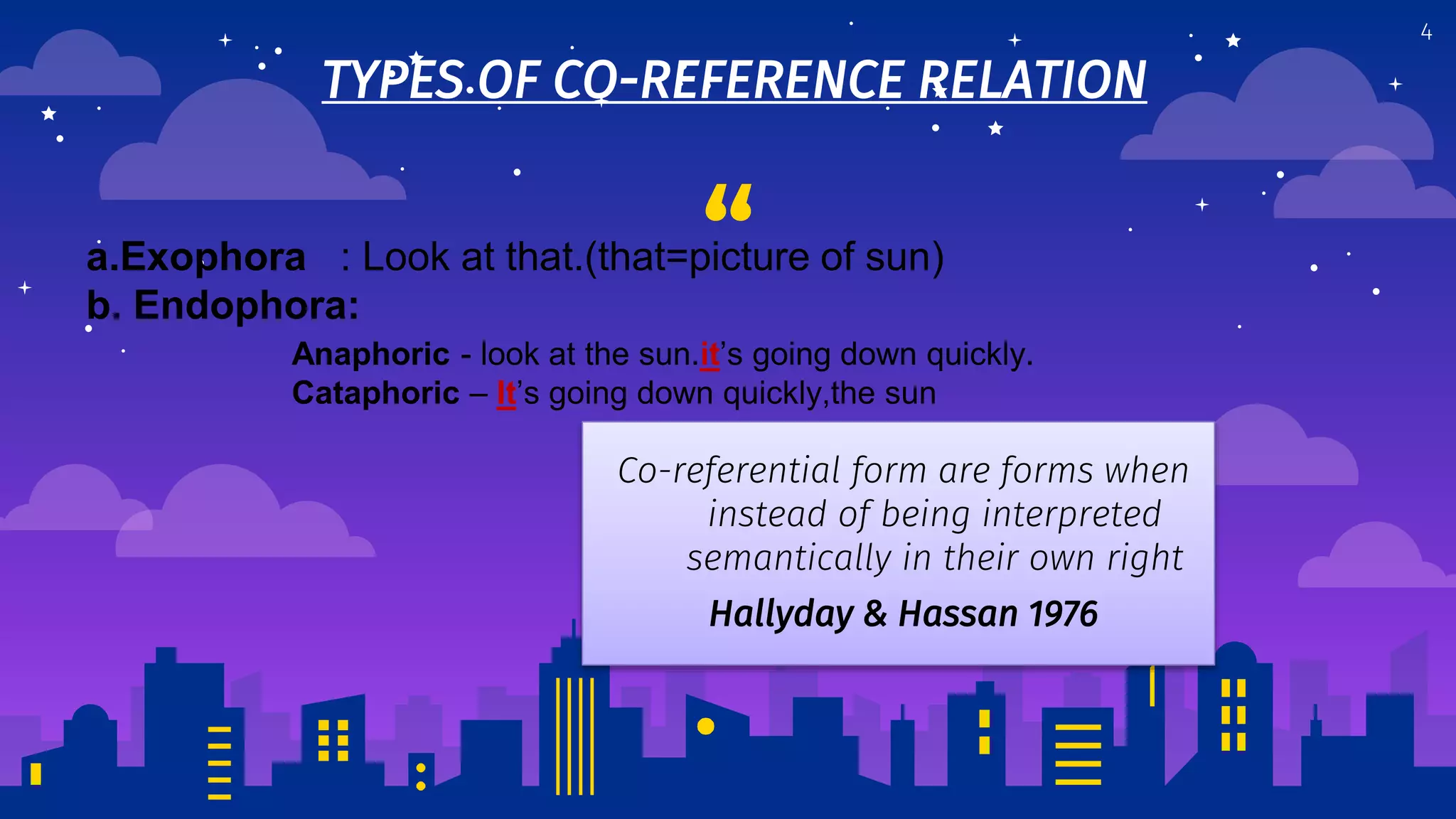 “
TYPES OF CO-REFERENCE RELATION
4
Co-referential form are forms when
instead of being interpreted
semantically in their own right
Hallyday & Hassan 1976
a.Exophora : Look at that.(that=picture of sun)
b. Endophora:
Anaphoric - look at the sun.it’s going down quickly.
Cataphoric – It’s going down quickly,the sun
 