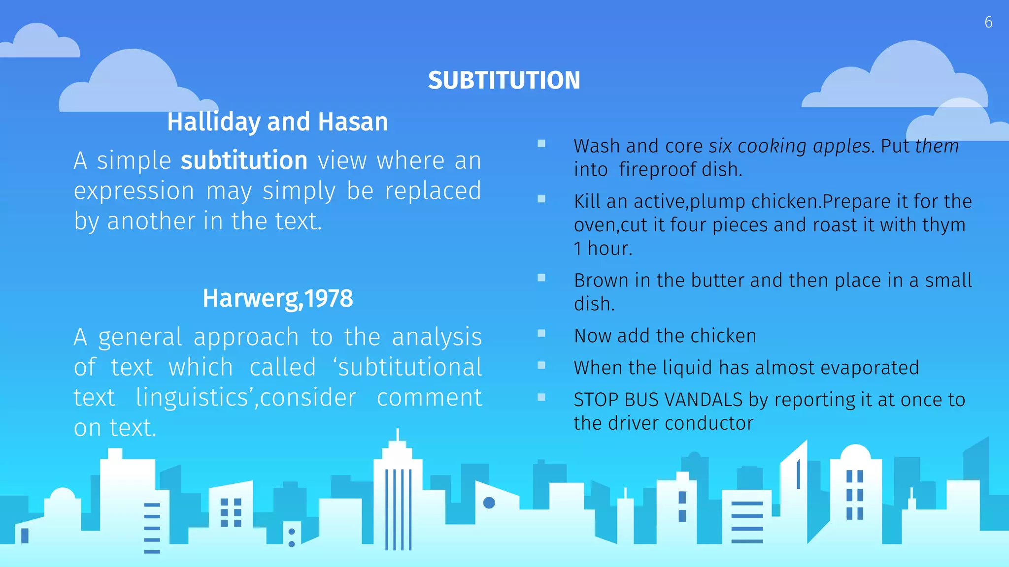 Halliday and Hasan
A simple subtitution view where an
expression may simply be replaced
by another in the text.
Harwerg,1978
A general approach to the analysis
of text which called ‘subtitutional
text linguistics’,consider comment
on text.
SUBTITUTION
 Wash and core six cooking apples. Put them
into fireproof dish.
 Kill an active,plump chicken.Prepare it for the
oven,cut it four pieces and roast it with thym
1 hour.
 Brown in the butter and then place in a small
dish.
 Now add the chicken
 When the liquid has almost evaporated
 STOP BUS VANDALS by reporting it at once to
the driver conductor
6
 