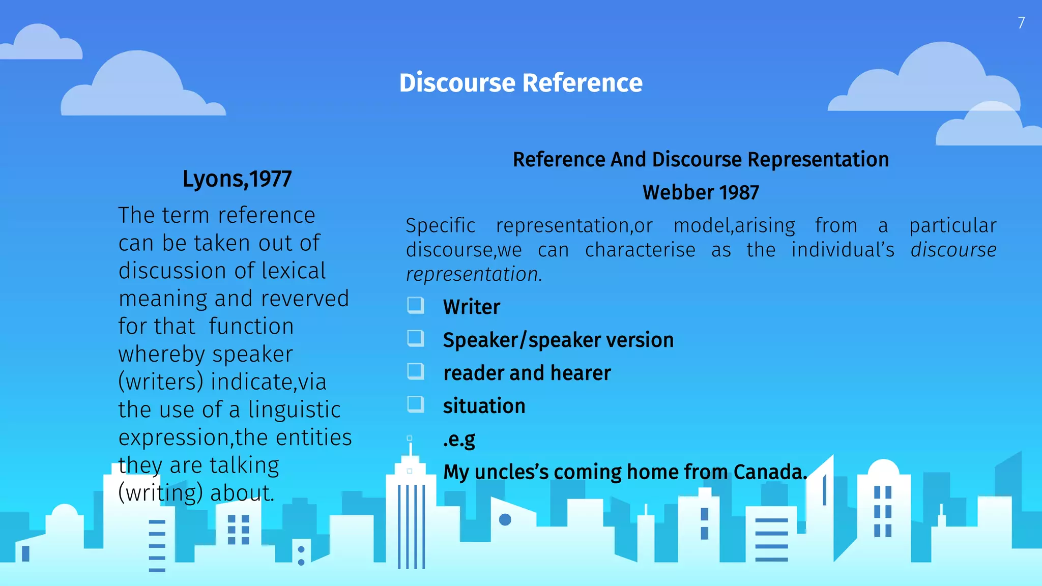 Discourse Reference
Lyons,1977
The term reference
can be taken out of
discussion of lexical
meaning and reverved
for that function
whereby speaker
(writers) indicate,via
the use of a linguistic
expression,the entities
they are talking
(writing) about.
Reference And Discourse Representation
Webber 1987
Specific representation,or model,arising from a particular
discourse,we can characterise as the individual’s discourse
representation.
 Writer
 Speaker/speaker version
 reader and hearer
 situation
▫ .e.g
▫ My uncles’s coming home from Canada.
7
 